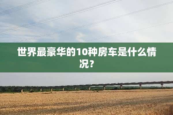 世界最豪华的10种房车是什么情况？