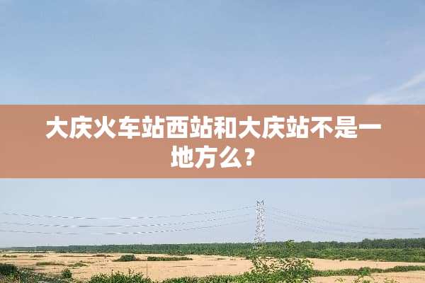 大庆火车站西站和大庆站不是一地方么？