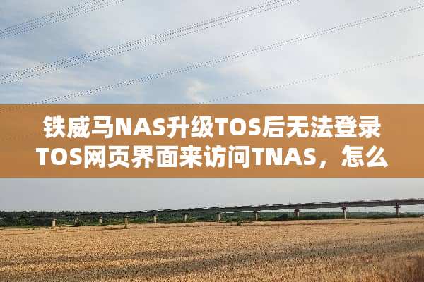 铁威马NAS升级TOS后无法登录TOS网页界面来访问TNAS，怎么办？