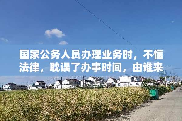 国家公务人员办理业务时，不懂法律，耽误了办事时间，由谁来承担责任？