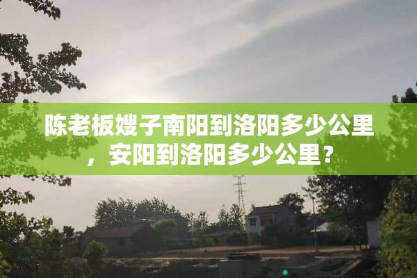 陈老板嫂子南阳到洛阳多少公里，安阳到洛阳多少公里？