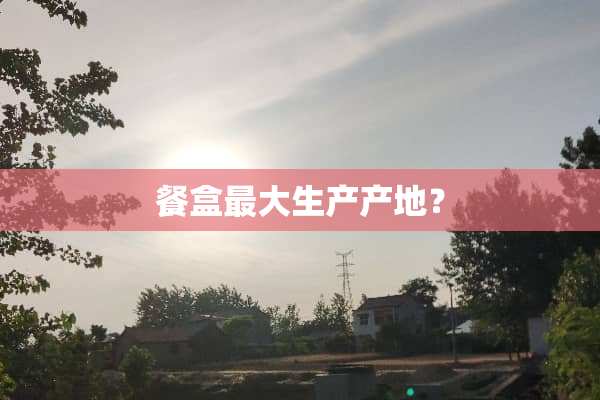 餐盒最大生产产地？