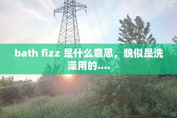 bath fizz 是什么意思，貌似是洗澡用的....