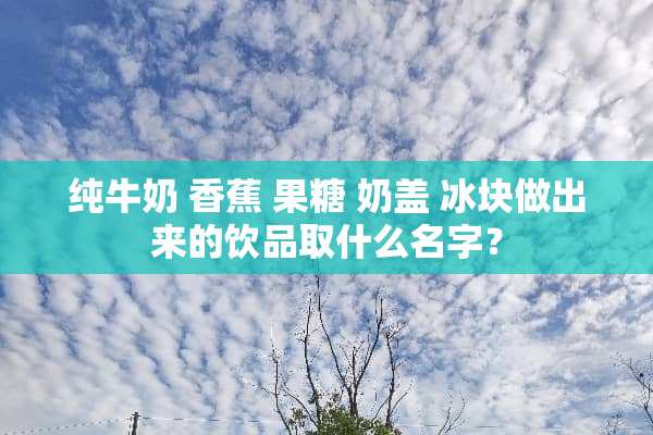 纯牛奶 香蕉 果糖 奶盖 冰块做出来的饮品取什么名字？