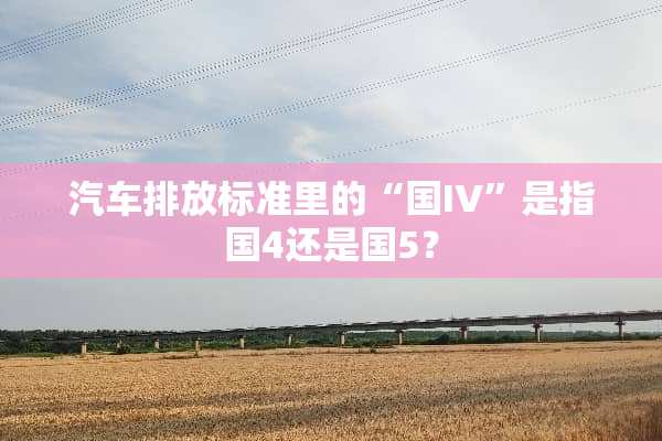 汽车排放标准里的“国IV”是指国4还是国5？