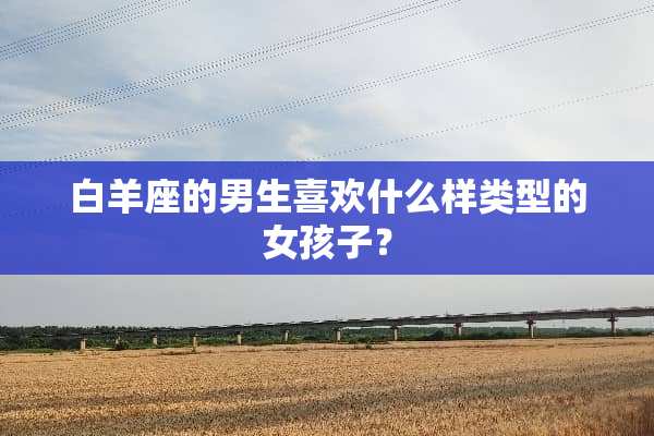 白羊座的男生喜欢什么样类型的女孩子？