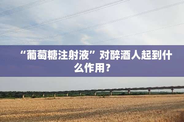 “葡萄糖注射液”对醉酒人起到什么作用？