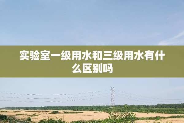 实验室一级用水和**用水有什么区别吗