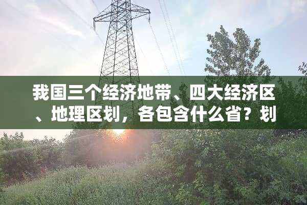 我国三个经济地带、四大经济区、地理区划，各包含什么省？划分依据是什么？
