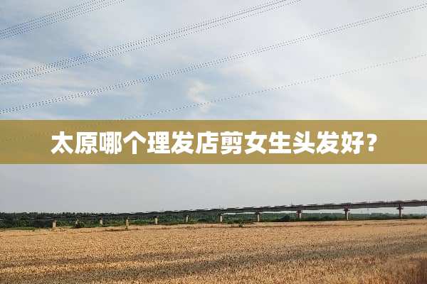 太原哪个理发店剪女生头发好？