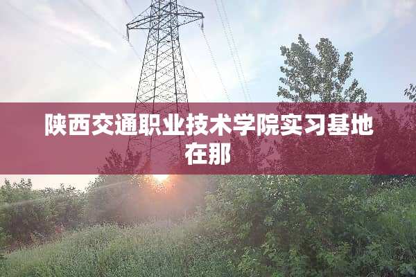 陕西交通职业技术学院实习基地在那