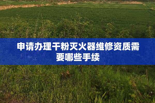 申请办理干粉灭火器维修资质需要哪些手续