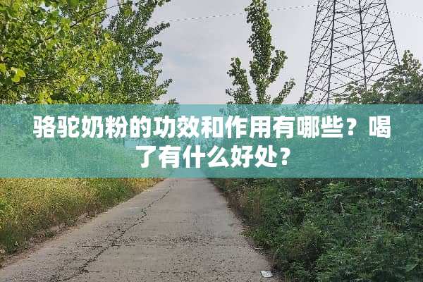 骆驼奶粉的功效和作用有哪些？喝了有什么好处？