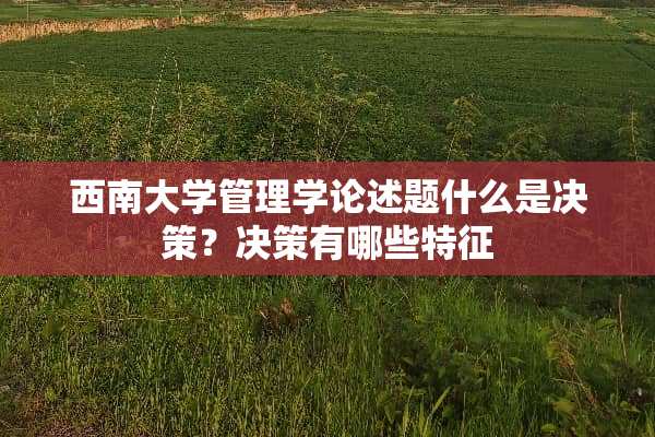 西南大学管理学论述题什么是决策？决策有哪些特征