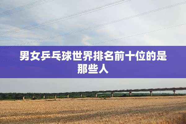 男女乒乓球世界排名前十位的是那些人