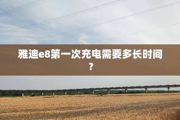 雅迪e8第一次充电需要多长时间？
