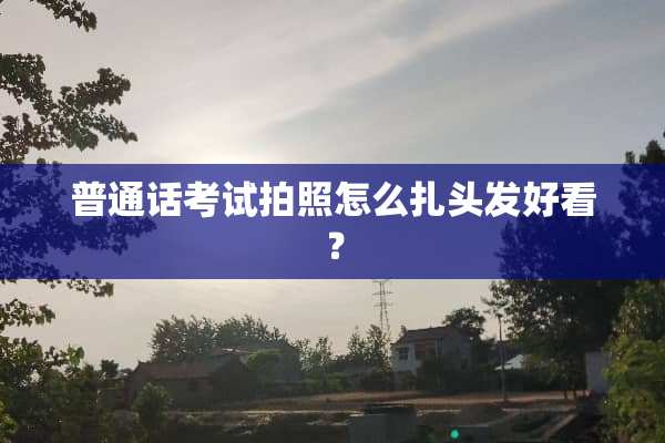 普通话考试拍照怎么扎头发好看？