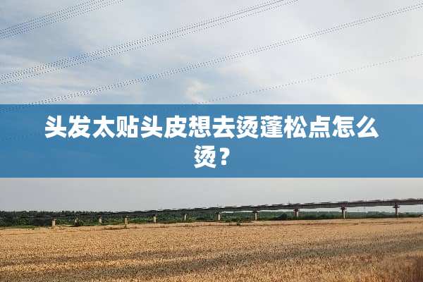 头发太贴头皮想去烫蓬松点怎么烫？