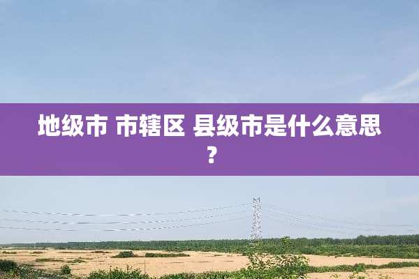 地级市 市辖区 县级市是什么意思？