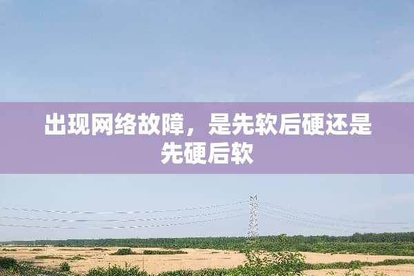 出现网络故障，是先软后硬还是先硬后软