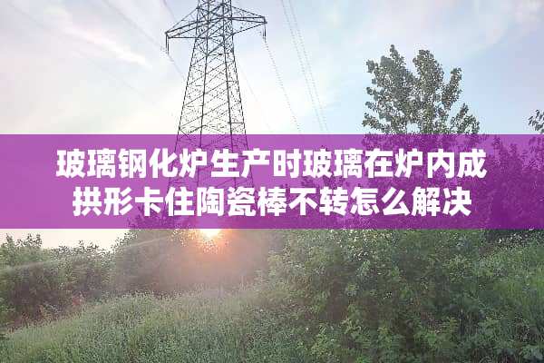 玻璃钢化炉生产时玻璃在炉内成拱形卡住陶瓷棒不转怎么解决
