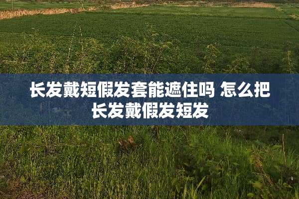 长发戴短假发套能遮住吗 怎么把长发戴假发短发