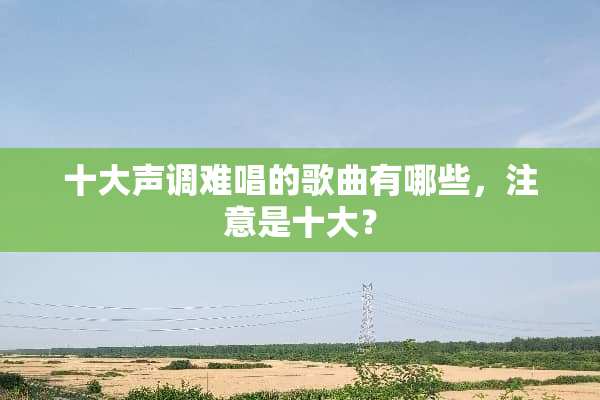 十大声调难唱的歌曲有哪些，注意是十大？