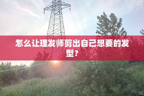 怎么让理发师剪出自己想要的发型？