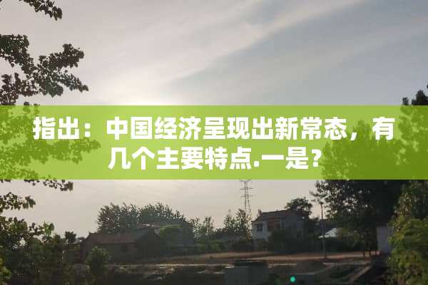 指出：中国经济呈现出新常态，有几个主要特点.一是？