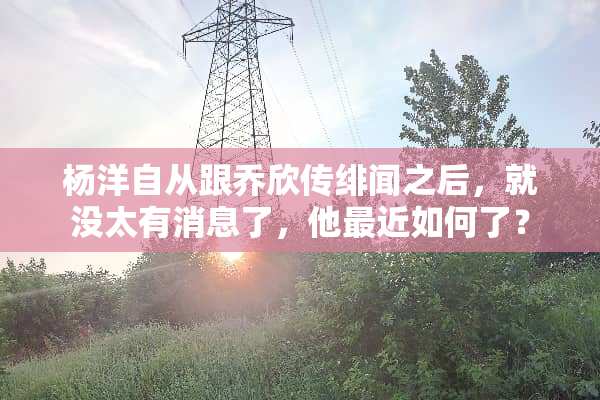杨洋自从跟乔欣传绯闻之后，就没太有消息了，他最近如何了？