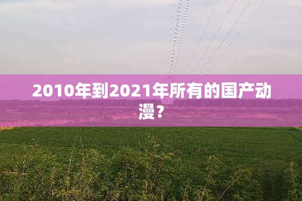 2010年到2021年所有的国产动漫？
