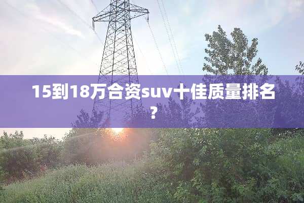 15到18万合资suv十佳质量排名？