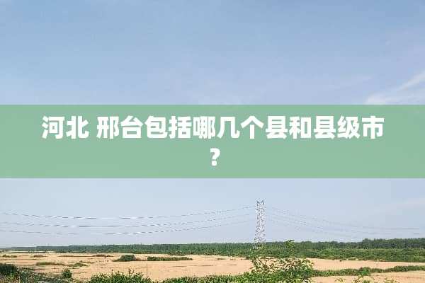 河北 邢台包括哪几个县和县级市？
