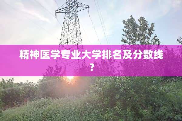 精神医学专业大学排名及分数线？