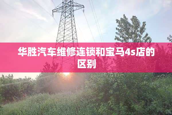 华胜汽车维修连锁和宝马4s店的区别