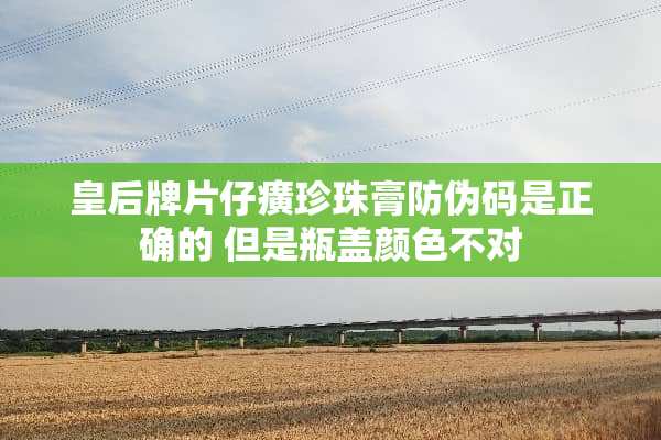 皇后牌片仔癀珍珠膏防伪码是正确的 但是瓶盖颜色不对