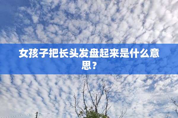女孩子把长头发盘起来是什么意思？