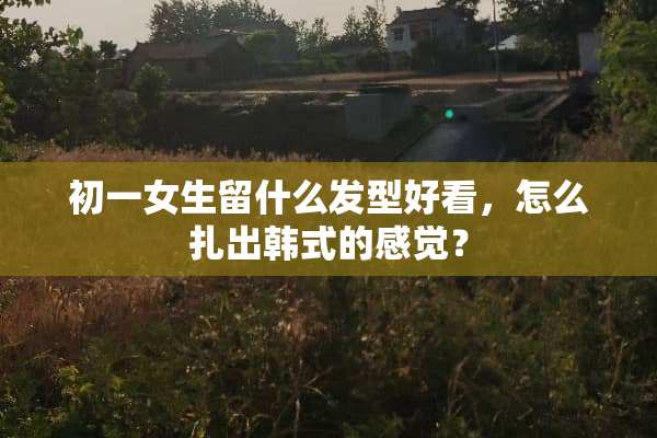 初一女生留什么发型好看，怎么扎出韩式的感觉？