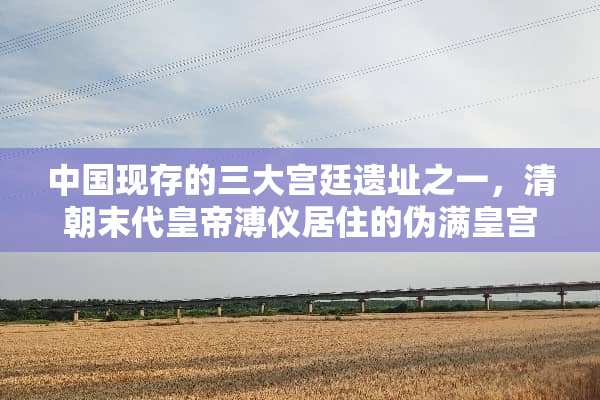 中国现存的三大宫廷遗址之一，清朝末代皇帝溥仪居住的伪满皇宫位于哪个城市