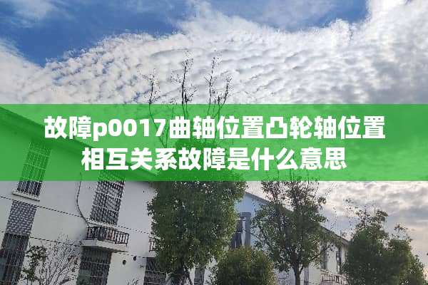 故障p0017曲轴位置凸轮轴位置相互关系故障是什么意思