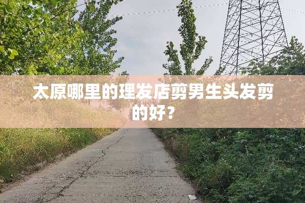 太原哪里的理发店剪男生头发剪的好？