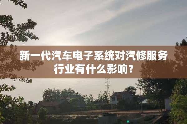 新一代汽车电子系统对汽修服务行业有什么影响？