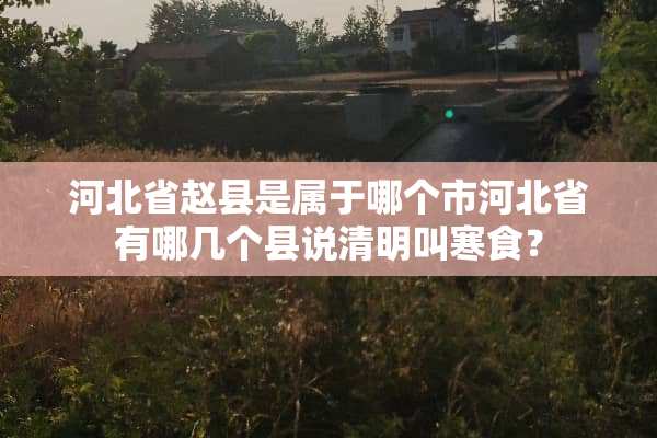 河北省赵县是属于哪个市河北省有哪几个县说清明叫寒食？