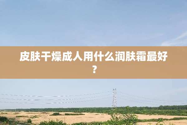 皮肤干燥**用什么润肤霜最好？