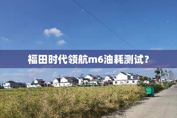 福田时代领航m6油耗测试？