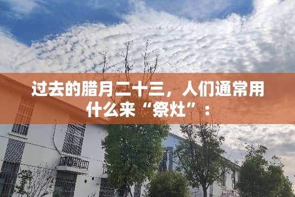 过去的腊月二十三，人们通常用什么来“祭灶”：