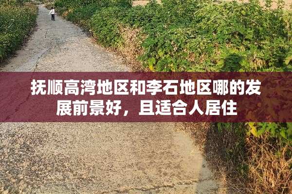 抚顺高湾地区和李石地区哪的发展前景好，且适合人居住