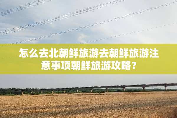 怎么去北朝鲜旅游去朝鲜旅游注意事项朝鲜旅游攻略？