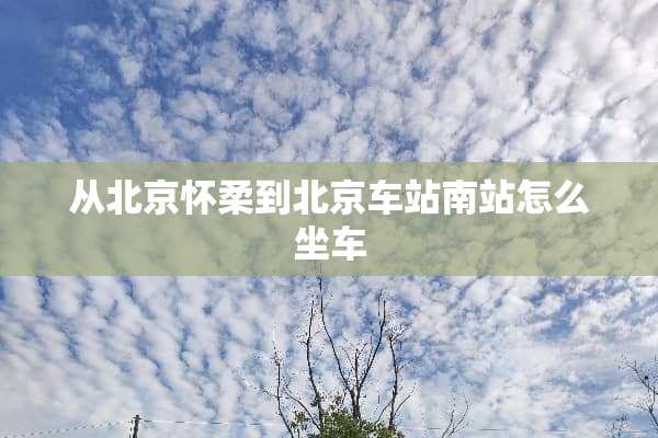从北京怀柔到北京车站南站怎么坐车