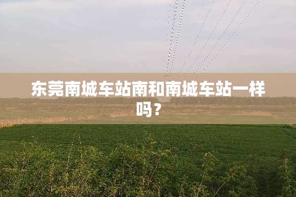 东莞南城车站南和南城车站一样吗？